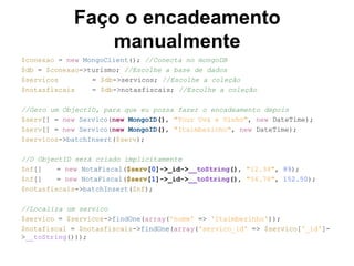 Faço o encadeamento
manualmente
$conexao = new MongoClient(); //Conecta no mongoDB
$db = $conexao->turismo; //Escolhe a base de dados
$servicos = $db->servicos; //Escolhe a coleção
$notasfiscais = $db->notasfiscais; //Escolhe a coleção
//Gero um ObjectID, para que eu possa fazer o encadeamento depois
$serv[] = new Servico(new MongoID(), "Tour Uva e Vinho", new DateTime);
$serv[] = new Servico(new MongoID(), "Itaimbezinho", new DateTime);
$servicos->batchInsert($serv);
//O ObjectID será criado implicitamente
$nf[] = new NotaFiscal($serv[0]->_id->__toString(), "12.34", 89);
$nf[] = new NotaFiscal($serv[1]->_id->__toString(), "56.78", 152.50);
$notasfiscais->batchInsert($nf);
//Localiza um servico
$servico = $servicos->findOne(array('nome' => 'Itaimbezinho'));
$notafiscal = $notasfiscais->findOne(array('servico_id' => $servico['_id']-
>__toString()));
 