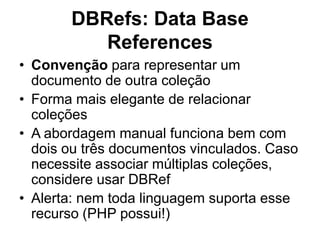 DBRefs: Data Base
References
• Convenção para representar um
documento de outra coleção
• Forma mais elegante de relacionar
coleções
• A abordagem manual funciona bem com
dois ou três documentos vinculados. Caso
necessite associar múltiplas coleções,
considere usar DBRef
• Alerta: nem toda linguagem suporta esse
recurso (PHP possui!)
 