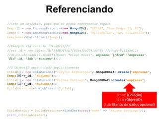 Referenciando
//Gero um ObjectID, para que eu possa referenciar depois
$empr[] = new EmpresaParceira(new MongoID(), "AEREA", "Dom Pedro II, 90");
$empr[] = new EmpresaParceira(new MongoID(), "VillaBella", "Av. VillaBella");
$empresas->batchInsert($empr);
//Exemplo via console (JavaScript)
//var id = new ObjectId('548b3f4bb7f83aa35a0041a8'); //id do VillaBella
//db.colaboradores.insert({nome: 'Diego Rossi', empresa: {'$ref':'empresas',
'$id':id, '$db':'turismo'}});
//O ObjectID será criado implicitamente
$colab[]= new Colaborador("Cleyton Arghiropol", MongoDBRef::create("empresas",
$empr[0]->_id, "turismo"));
$colab[]= new Colaborador("Paloma Santiago", MongoDBRef::create("empresas",
$empr[1]->_id, "turismo"));
$colaboradores->batchInsert($colab);
$colaborador = $colaboradores->findOne(array('nome' => 'Paloma Santiago'));
print_r($colaborador);
$ref (Coleção)
$id (ObjectID)
$db (Banco de dados opcional)
 