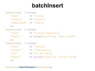 batchInsert
$anuncios[] = array(
'nome' => 'iPod',
'modelo' => 'Touch',
'capacidade' => '16Gb',
);
$anuncios[] = array(
'nome' => 'Airport Express',
'specs' => array('AirPlay', 'dual band')
);
$anuncios[] = array(
'nome' => 'iBook',
'modelo' => 'Clamshell',
'CPU' => 'G3 366 Mhz',
'specs' => array('Airport', 'fonte YoYo')
);
$colecao->batchInsert($anuncios);
 