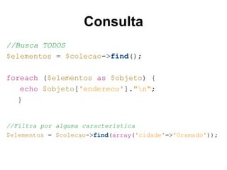 Consulta
//Busca TODOS
$elementos = $colecao->find();
foreach ($elementos as $objeto) {
echo $objeto['endereco']."n";
}
//Filtra por alguma característica
$elementos = $colecao->find(array('cidade'=>'Gramado'));
 