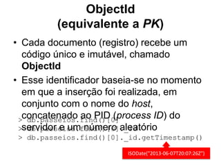 ObjectId
(equivalente a PK)
• Cada documento (registro) recebe um
código único e imutável, chamado
ObjectId
• Esse identificador baseia-se no momento
em que a inserção foi realizada, em
conjunto com o nome do host,
concatenado ao PID (process ID) do
servidor e um número aleatório
> db.passeios.find()[0]
> db.passeios.find()[0]._id
> db.passeios.find()[0]._id.getTimestamp()
ISODate("2013-06-07T20:07:26Z")
 