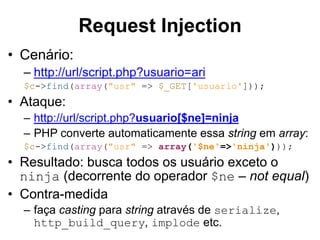 • Cenário:
– http://url/script.php?usuario=ari
$c->find(array("usr" => $_GET['usuario']));
• Ataque:
– http://url/script.php?usuario[$ne]=ninja
– PHP converte automaticamente essa string em array:
$c->find(array("usr" => array('$ne'=>'ninja')));
• Resultado: busca todos os usuário exceto o
ninja (decorrente do operador $ne – not equal)
• Contra-medida
– faça casting para string através de serialize,
http_build_query, implode etc.
Request Injection
 
