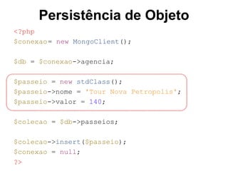 Persistência de Objeto
<?php
$conexao= new MongoClient();
$db = $conexao->agencia;
$passeio = new stdClass();
$passeio->nome = 'Tour Nova Petropolis';
$passeio->valor = 140;
$colecao = $db->passeios;
$colecao->insert($passeio);
$conexao = null;
?>
 