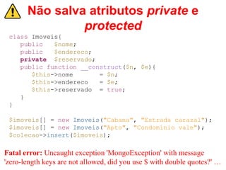 Não salva atributos private e
protected
class Imoveis{
public $nome;
public $endereco;
private $reservado;
public function __construct($n, $e){
$this->nome = $n;
$this->endereco = $e;
$this->reservado = true;
}
}
$imoveis[] = new Imoveis("Cabana", "Estrada carazal");
$imoveis[] = new Imoveis("Apto", "Condomínio vale");
$colecao->insert($imoveis);
Fatal error: Uncaught exception 'MongoException' with message
'zero-length keys are not allowed, did you use $ with double quotes?' …
 