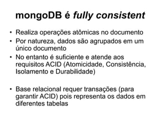 mongoDB é fully consistent
• Realiza operações atômicas no documento
• Por natureza, dados são agrupados em um
único documento
• No entanto é suficiente e atende aos
requisitos ACID (Atomicidade, Consistência,
Isolamento e Durabilidade)
• Base relacional requer transações (para
garantir ACID) pois representa os dados em
diferentes tabelas
 