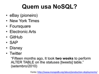Quem usa NoSQL?
• eBay (pioneiro)
• New York Times
• Foursquare
• Electronic Arts
• GitHub
• SAP
• Disney
• Twitter
“Fifteen months ago, It took two weeks to perform
ALTER TABLE on the statuses [tweets] table.”
(setembro/2010)
Fonte: http://www.mongodb.org/about/production-deployments/
 
