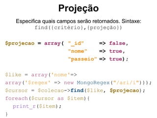 Projeção
Especifica quais campos serão retornados. Sintaxe:
find({critério},{projeção})
$projecao = array( "_id" => false,
"nome" => true,
"passeio" => true);
$like = array('nome'=>
array('$regex' => new MongoRegex("/ari/i")));
$cursor = $colecao->find($like, $projecao);
foreach($cursor as $item){
print_r($item);
}
 