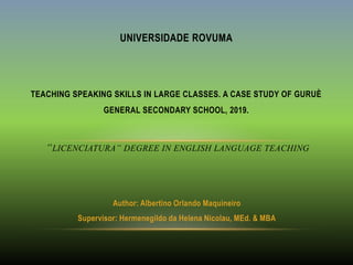 Author: Albertino Orlando Maquineiro
Supervisor: Hermenegildo da Helena Nicolau, MEd. & MBA
UNIVERSIDADE ROVUMA
TEACHING SPEAKING SKILLS IN LARGE CLASSES. A CASE STUDY OF GURUÈ
GENERAL SECONDARY SCHOOL, 2019.
“LICENCIATURA” DEGREE IN ENGLISH LANGUAGE TEACHING
 