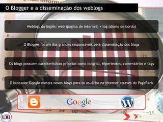 O Blogger e a disseminação dos weblogs
Weblog, do inglês: web (página de internet) + log (diário de bordo)
O Blogger foi um dos grandes responsáveis pela disseminação dos blogs
Os blogs possuem características próprias como blogroll, hipertextos, comentários e tags
O buscador Google mostra novos blogs para os usuários na internet através do PageRank
 