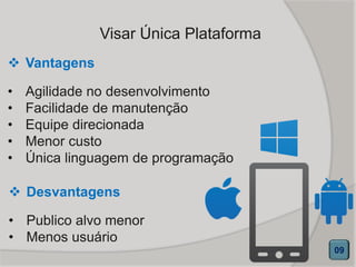 Visar Única Plataforma
 Vantagens
• Agilidade no desenvolvimento
• Facilidade de manutenção
• Equipe direcionada
• Menor custo
• Única linguagem de programação
09
 Desvantagens
• Publico alvo menor
• Menos usuário
 