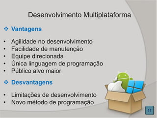 Desenvolvimento Multiplataforma
 Vantagens
• Agilidade no desenvolvimento
• Facilidade de manutenção
• Equipe direcionada
• Única linguagem de programação
• Público alvo maior
11
 Desvantagens
• Limitações de desenvolvimento
• Novo método de programação
 