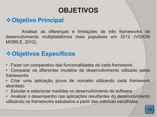 OBJETIVOS
Objetivos Específicos
• Fazer um comparativo das funcionalidades de cada framework.
• Comparar os diferentes modelos de desenvolvimento utilizado pelos
frameworks
• Criar uma aplicação prova de conceito utilizando cada framework
abordado
• Estudar e selecionar medidas no desenvolvimento de software
• Analisar o desempenho nas aplicações resultantes do desenvolvimento
utilizando os frameworks estudados a partir das métricas escolhidas
Objetivo Principal
Analisar as diferenças e limitações de três frameworks de
desenvolvimento multiplataforma mais populares em 2012 (VISION
MOBILE, 2012).
12
 