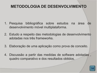 METODOLOGIA DE DESENVOLVIMENTO
14
1. Pesquisa bibliográfica sobre estudos na área de
desenvolvimento móvel multiplataforma.
2. Estudo a respeito das metodologias de desenvolvimento
adotadas nos três frameworks.
3. Elaboração de uma aplicação como prova de conceito.
4. Discussão a partir das medidas de software adotadas ,
quadro comparativo e dos resultados obtidos.
 