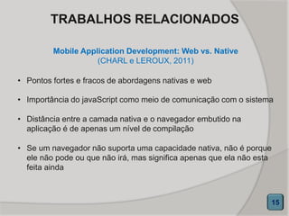 Mobile Application Development: Web vs. Native
(CHARL e LEROUX, 2011)
15
• Pontos fortes e fracos de abordagens nativas e web
• Importância do javaScript como meio de comunicação com o sistema
• Distância entre a camada nativa e o navegador embutido na
aplicação é de apenas um nível de compilação
• Se um navegador não suporta uma capacidade nativa, não é porque
ele não pode ou que não irá, mas significa apenas que ela não esta
feita ainda
TRABALHOS RELACIONADOS
 