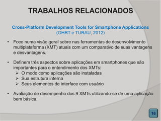 TRABALHOS RELACIONADOS
Cross-Platform Development Tools for Smartphone Applications
(OHRT e TURAU, 2012)
16
• Foco numa visão geral sobre nas ferramentas de desenvolvimento
multiplataforma (XMT) atuais com um comparativo de suas vantagens
e desvantagens.
• Definem três aspectos sobre aplicações em smartphones que são
importantes para o entendimento dos XMTs:
 O modo como aplicações são instaladas
 Sua estrutura interna
 Seus elementos de interface com usuário
• Avaliação de desempenho dos 9 XMTs utilizando-se de uma aplicação
bem básica.
 