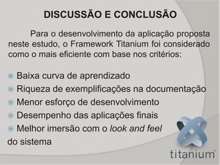  Baixa curva de aprendizado
 Riqueza de exemplificações na documentação
 Menor esforço de desenvolvimento
 Desempenho das aplicações finais
 Melhor imersão com o look and feel
do sistema
DISCUSSÃO E CONCLUSÃO
Para o desenvolvimento da aplicação proposta
neste estudo, o Framework Titanium foi considerado
como o mais eficiente com base nos critérios:
 