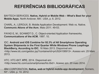 REFERÊNCIAS BIBLIOGRÁFICAS
BAYTECH SERVICES. Native, Hybrid or Mobile Web – What’s Best for your
Mobile Apps. North Andover, MA - USA, p. 6. 2012.
CHARL, A.; LEROUX, B. Mobile Application Development: Web vs. Native.
Communic Ations of the Acm, Maio 2011. 49-53.
FAYAD E, M.; SCHMIDT D., C. Object-oriented Application frameworks.
Communications of the ACM, 1997. 10.
IDC. Android and iOS Combine for 92.3% of All Smartphone Operating
System Shipments in the First Quarter While Windows Phone Leapfrogs
BlackBerry, According to IDC, 16 Maio 2013. Disponivel em:
<http://www.idc.com/getdoc.jsp?containerId=prUS24108913>. Acesso em: 25 Maio
2013.
HTC. HTC-8XT. HTC, 2014. Disponivel em:
<http://www.htc.com/us/smartphones/htc-8xt/>. Acesso em: 20 maio 2014.
IBM CORPORATION. Native, web or hybrid mobile-app development. Somers,
NY - USA, p. 10. 2012.
 