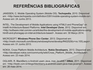 REFERÊNCIAS BIBLIOGRÁFICAS
JANSSEN, C. Mobile Operating System (Mobile OS). Techopedia, 2010. Disponivel
em: <http://www.techopedia.com/definition/3391/mobile-operating-system-mobile-os>.
Acesso em: 24 Junho 2013.
INTEL. The Development of Mobile Applications using HTML5 and PhoneGap* on
Intel® Architecture-Based Platforms. Intel Developer Zone, 2012. Disponivel em:
<http://software.intel.com/en-us/articles/the-development-of-mobile-applications-using-
html5-and-phonegap-on-intel-architecture-based>. Acesso em: 30 Março 2014.
MICROSOFT. Windows Phone Dev Center, 2013. Disponivel em:
<http://msdn.microsoft.com/library/windowsphone/develop/ff402529(v=vs.105).aspx>.
Acesso em: 01 Junho 2013.
NOKIA. Cross Platform Mobile Architecture. Nokia Developers, 2013. Disponivel em:
<http://developer.nokia.com/community/wiki/Cross_Platform_Mobile_Architecture>.
Acesso em: 23 maio 2014.
OGLIARI, R. BlackBerry e Android usam Java, mas JavaME? itWeb, 2011. Disponivel
em: <http://itweb.com.br/blogs/blackberry-e-android-usam-java-mas-javame/>. Acesso
em: 26 maio 2014.
 