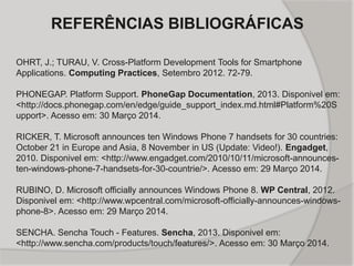 REFERÊNCIAS BIBLIOGRÁFICAS
OHRT, J.; TURAU, V. Cross-Platform Development Tools for Smartphone
Applications. Computing Practices, Setembro 2012. 72-79.
PHONEGAP. Platform Support. PhoneGap Documentation, 2013. Disponivel em:
<http://docs.phonegap.com/en/edge/guide_support_index.md.html#Platform%20S
upport>. Acesso em: 30 Março 2014.
RICKER, T. Microsoft announces ten Windows Phone 7 handsets for 30 countries:
October 21 in Europe and Asia, 8 November in US (Update: Video!). Engadget,
2010. Disponivel em: <http://www.engadget.com/2010/10/11/microsoft-announces-
ten-windows-phone-7-handsets-for-30-countrie/>. Acesso em: 29 Março 2014.
RUBINO, D. Microsoft officially announces Windows Phone 8. WP Central, 2012.
Disponivel em: <http://www.wpcentral.com/microsoft-officially-announces-windows-
phone-8>. Acesso em: 29 Março 2014.
SENCHA. Sencha Touch - Features. Sencha, 2013. Disponivel em:
<http://www.sencha.com/products/touch/features/>. Acesso em: 30 Março 2014.
 