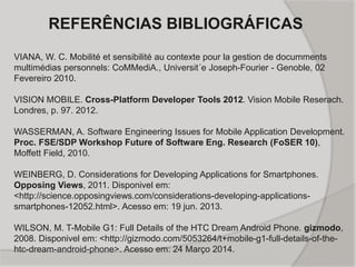 REFERÊNCIAS BIBLIOGRÁFICAS
VIANA, W. C. Mobilité et sensibilité au contexte pour la gestion de documments
multimédias personnels: CoMMediA., Universit´e Joseph-Fourier - Genoble, 02
Fevereiro 2010.
VISION MOBILE. Cross-Platform Developer Tools 2012. Vision Mobile Reserach.
Londres, p. 97. 2012.
WASSERMAN, A. Software Engineering Issues for Mobile Application Development.
Proc. FSE/SDP Workshop Future of Software Eng. Research (FoSER 10),
Moffett Field, 2010.
WEINBERG, D. Considerations for Developing Applications for Smartphones.
Opposing Views, 2011. Disponivel em:
<http://science.opposingviews.com/considerations-developing-applications-
smartphones-12052.html>. Acesso em: 19 jun. 2013.
WILSON, M. T-Mobile G1: Full Details of the HTC Dream Android Phone. gizmodo,
2008. Disponivel em: <http://gizmodo.com/5053264/t+mobile-g1-full-details-of-the-
htc-dream-android-phone>. Acesso em: 24 Março 2014.
 