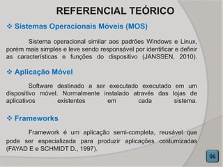 REFERENCIAL TEÓRICO
 Sistemas Operacionais Móveis (MOS)
Sistema operacional similar aos padrões Windows e Linux,
porém mais simples e leve sendo responsável por identificar e definir
as características e funções do dispositivo (JANSSEN, 2010).
06
 Aplicação Móvel
Software destinado a ser executado executado em um
dispositivo móvel. Normalmente instalado através das lojas de
aplicativos existentes em cada sistema.
 Frameworks
Framework é um aplicação semi-completa, reusável que
pode ser especializada para produzir aplicações costumizadas
(FAYAD E e SCHMIDT D., 1997).
 