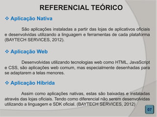  Aplicação Nativa
São aplicações instaladas a partir das lojas de aplicativos oficiais
e desenvolvidas utilizando a linguagem e ferramentas de cada plataforma
(BAYTECH SERVICES, 2012).
07
REFERENCIAL TEÓRICO
 Aplicação Web
Desenvolvidas utilizando tecnologias web como HTML, JavaScript
e CSS, são aplicações web comum, mas especialmente desenhadas para
se adaptarem a telas menores.
 Aplicação Híbrida
Assim como aplicações nativas, estas são baixadas e instaladas
através das lojas oficiais. Tendo como diferencial não serem desenvolvidas
utilizando a linguagem e SDK oficial. (BAYTECH SERVICES, 2012)
 
