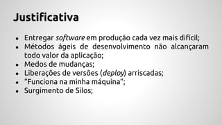 Justificativa
● Entregar software em produção cada vez mais difícil;
● Métodos ágeis de desenvolvimento não alcançaram
todo valor da aplicação;
● Medos de mudanças;
● Liberações de versões (deploy) arriscadas;
● “Funciona na minha máquina”;
● Surgimento de Silos;
 