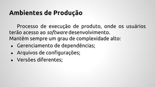Ambientes de Produção
Processo de execução de produto, onde os usuários
terão acesso ao software desenvolvimento.
Mantêm sempre um grau de complexidade alto:
● Gerenciamento de dependências;
● Arquivos de configurações;
● Versões diferentes;
 