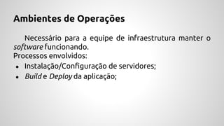 Ambientes de Operações
Necessário para a equipe de infraestrutura manter o
software funcionando.
Processos envolvidos:
● Instalação/Configuração de servidores;
● Build e Deploy da aplicação;
 
