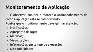 Monitoramento da Aplicação
É observar, analisar e manter o acompanhamento de
como a aplicação está se comportando.
Pontos que o monitoramento deve ganhar atenção:
● Notificações;
● Agregação de logs;
● Métricas;
● Visualizações;
● Informações em tempo de execução;
● Disponibilidade;
 