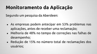 Monitoramento da Aplicação
Segundo um pesquisa da Aberdeen:
● As empresas podem antecipar em 53% problemas nas
aplicações, antes de receber uma reclamação;
● Melhoria de 48% no tempo de correções nas falhas de
desempenho;
● Redução de 15% no número total de reclamações dos
usuários;
 