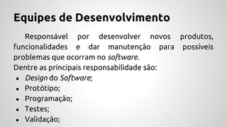 Equipes de Desenvolvimento
Responsável por desenvolver novos produtos,
funcionalidades e dar manutenção para possíveis
problemas que ocorram no software.
Dentre as principais responsabilidade são:
● Design do Software;
● Protótipo;
● Programação;
● Testes;
● Validação;
 