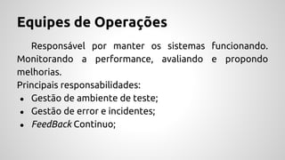 Equipes de Operações
Responsável por manter os sistemas funcionando.
Monitorando a performance, avaliando e propondo
melhorias.
Principais responsabilidades:
● Gestão de ambiente de teste;
● Gestão de error e incidentes;
● FeedBack Continuo;
 