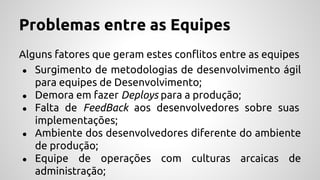 Problemas entre as Equipes
Alguns fatores que geram estes conflitos entre as equipes
● Surgimento de metodologias de desenvolvimento ágil
para equipes de Desenvolvimento;
● Demora em fazer Deploys para a produção;
● Falta de FeedBack aos desenvolvedores sobre suas
implementações;
● Ambiente dos desenvolvedores diferente do ambiente
de produção;
● Equipe de operações com culturas arcaicas de
administração;
 
