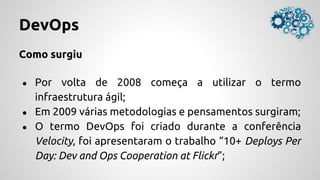 DevOps
Como surgiu
● Por volta de 2008 começa a utilizar o termo
infraestrutura ágil;
● Em 2009 várias metodologias e pensamentos surgiram;
● O termo DevOps foi criado durante a conferência
Velocity, foi apresentaram o trabalho “10+ Deploys Per
Day: Dev and Ops Cooperation at Flickr”;
 