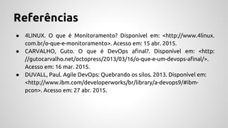 Referências
● 4LINUX. O que é Monitoramento? Disponível em: <http://www.4linux.
com.br/o-que-e-monitoramento>. Acesso em: 15 abr. 2015.
● CARVALHO, Guto. O que é DevOps afinal?. Disponível em: <http:
//gutocarvalho.net/octopress/2013/03/16/o-que-e-um-devops-afinal/>.
Acesso em: 16 mar. 2015.
● DUVALL, Paul. Agile DevOps: Quebrando os silos. 2013. Disponível em:
<http://www.ibm.com/developerworks/br/library/a-devops9/#ibm-
pcon>. Acesso em: 27 abr. 2015.
 