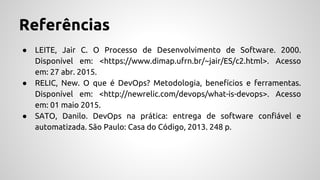 Referências
● LEITE, Jair C. O Processo de Desenvolvimento de Software. 2000.
Disponível em: <https://www.dimap.ufrn.br/~jair/ES/c2.html>. Acesso
em: 27 abr. 2015.
● RELIC, New. O que é DevOps? Metodologia, benefícios e ferramentas.
Disponível em: <http://newrelic.com/devops/what-is-devops>. Acesso
em: 01 maio 2015.
● SATO, Danilo. DevOps na prática: entrega de software confiável e
automatizada. São Paulo: Casa do Código, 2013. 248 p.
 