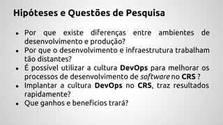 Hipóteses e Questões de Pesquisa
● Por que existe diferenças entre ambientes de
desenvolvimento e produção?
● Por que o desenvolvimento e infraestrutura trabalham
tão distantes?
● É possível utilizar a cultura DevOps para melhorar os
processos de desenvolvimento de software no CRS ?
● Implantar a cultura DevOps no CRS, traz resultados
rapidamente?
● Que ganhos e benefícios trará?
 