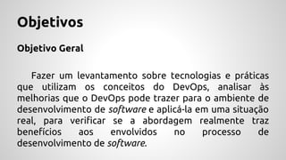 Objetivos
Objetivo Geral
Fazer um levantamento sobre tecnologias e práticas
que utilizam os conceitos do DevOps, analisar às
melhorias que o DevOps pode trazer para o ambiente de
desenvolvimento de software e aplicá-la em uma situação
real, para verificar se a abordagem realmente traz
benefícios aos envolvidos no processo de
desenvolvimento de software.
 