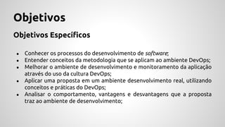 Objetivos
Objetivos Específicos
● Conhecer os processos do desenvolvimento de software;
● Entender conceitos da metodologia que se aplicam ao ambiente DevOps;
● Melhorar o ambiente de desenvolvimento e monitoramento da aplicação
através do uso da cultura DevOps;
● Aplicar uma proposta em um ambiente desenvolvimento real, utilizando
conceitos e práticas do DevOps;
● Analisar o comportamento, vantagens e desvantagens que a proposta
traz ao ambiente de desenvolvimento;
 