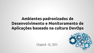 Ambientes padronizados de
Desenvolvimento e Monitoramento de
Aplicações baseado na cultura DevOps
Chapecó - SC, 2015
 