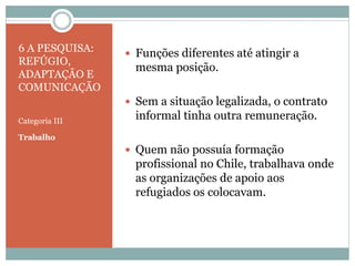 6 A PESQUISA:
REFÚGIO,
ADAPTAÇÃO E
COMUNICAÇÃO
Categoria III
Trabalho
 Funções diferentes até atingir a
mesma posição.
 Sem a situação legalizada, o contrato
informal tinha outra remuneração.
 Quem não possuía formação
profissional no Chile, trabalhava onde
as organizações de apoio aos
refugiados os colocavam.
 