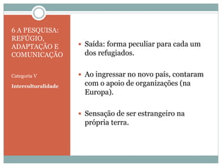6 A PESQUISA:
REFÚGIO,
ADAPTAÇÃO E
COMUNICAÇÃO
Categoria V
Interculturalidade
 Saída: forma peculiar para cada um
dos refugiados.
 Ao ingressar no novo país, contaram
com o apoio de organizações (na
Europa).
 Sensação de ser estrangeiro na
própria terra.
 