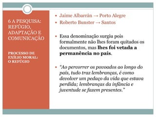 6 A PESQUISA:
REFÚGIO,
ADAPTAÇÃO E
COMUNICAÇÃO
PROCESSO DE
EXÍLIO MORAL:
O REFÚGIO
 Jaime Albarrán → Porto Alegre
 Roberto Bunster → Santos
 Essa denominação surgiu pois
formalmente não lhes foram quitados os
documentos, mas lhes foi vetada a
permanência no país.
 “Ao percorrer os povoados ao longo do
país, tudo traz lembranças, é como
devolver um pedaço da vida que estava
perdida; lembranças da infância e
juventude se fazem presentes.”
 