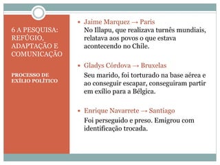 6 A PESQUISA:
REFÚGIO,
ADAPTAÇÃO E
COMUNICAÇÃO
PROCESSO DE
EXÍLIO POLÍTICO
 Jaime Marquez → Paris
No Illapu, que realizava turnês mundiais,
relatava aos povos o que estava
acontecendo no Chile.
 Gladys Córdova → Bruxelas
Seu marido, foi torturado na base aérea e
ao conseguir escapar, conseguiram partir
em exílio para a Bélgica.
 Enrique Navarrete → Santiago
Foi perseguido e preso. Emigrou com
identificação trocada.
 