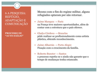 6 A PESQUISA:
REFÚGIO,
ADAPTAÇÃO E
COMUNICAÇÃO
PROCESSO DE
“AUTO-EXÍLIO”
Mesmo com o fim do regime militar, alguns
refugiados optaram por não retornar.
 Jaime Marquez → Paris
na França teve maiores oportunidades, além de
contar com a estrutura que o país oferece.
 Gladys Córdova → Bruxelas
pôde realizar-se profissionalmente como artista
plástica, obtendo reconhecimento.
 Jaime Albarrán → Porto Alegre
Fixação com o crescimento da família.
 Roberto Bunster → Santos
o processo repetiu-se e ainda não garante que o
tempo de mudanças tenha estancado.
 