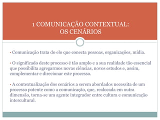 • Comunicação trata do elo que conecta pessoas, organizações, mídia.
• O significado deste processo é tão amplo e a sua realidade tão essencial
que possibilita agregarmos novas ciências, novos estudos e, assim,
complementar e direcionar este processo.
• A contextualização dos cenários a serem abordados necessita de um
processo potente como a comunicação, que, realocada em outra
dimensão, torna-se um agente integrador entre cultura e comunicação
intercultural.
1 COMUNICAÇÃO CONTEXTUAL:
OS CENÁRIOS
 