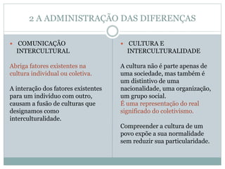2 A ADMINISTRAÇÃO DAS DIFERENÇAS
 COMUNICAÇÃO
INTERCULTURAL
Abriga fatores existentes na
cultura individual ou coletiva.
A interação dos fatores existentes
para um indivíduo com outro,
causam a fusão de culturas que
designamos como
interculturalidade.
 CULTURA E
INTERCULTURALIDADE
A cultura não é parte apenas de
uma sociedade, mas também é
um distintivo de uma
nacionalidade, uma organização,
um grupo social.
É uma representação do real
significado do coletivismo.
Compreender a cultura de um
povo expõe a sua normalidade
sem reduzir sua particularidade.
 