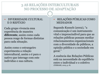 3 AS RELAÇÕES INTERCULTURAIS
NO PROCESSO DE ADAPTAÇÃO
 DIVERSIDADE CULTURAL
E O REFÚGIO
Cada grupo vivencia essa
experiência de maneira
diferente, assim como cada
pessoa reage de formas distintas
para cada situação.
Assim como o estrangeiro
experimenta a relação
intercultural, assim o é para o
nativo que interage com este
indivíduo e sua cultura.
 RELAÇÕES PÚBLICAS COMO
MEDIADOR
Segundo Kunsch (2002), “a
comunicação é um instrumento
vital e imprescindível para que as
relações públicas possam mediar
relacionamentos organizacionais
com a diversidade de públicos, a
opinião pública e a sociedade em
geral.”
A essência das Relações Públicas
está na necessidade do equilíbrio
entre o individual e o coletivo
(FERRARI, 2003, p. 8).
 